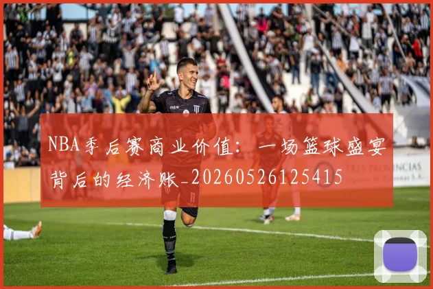 NBA季后赛商业价值：一场篮球盛宴背后的经济账_20260526125415
