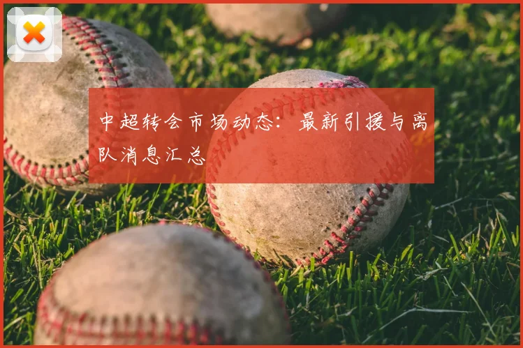 中超转会市场动态:最新引援与离队消息汇总