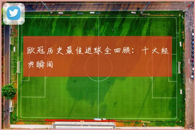 欧冠历史最佳进球全回顾：十大经典瞬间