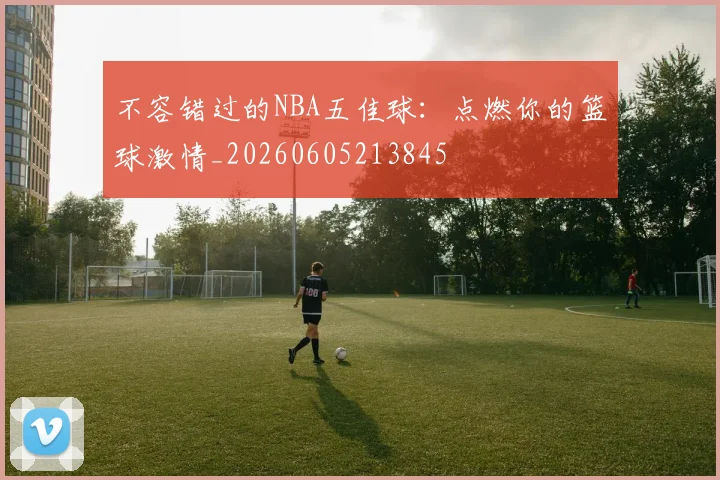 不容错过的NBA五佳球：点燃你的篮球激情_20260605213845