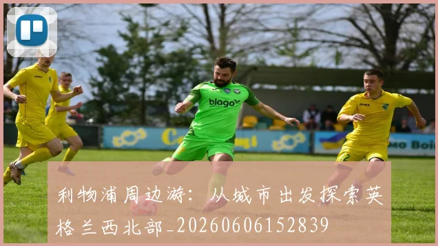 利物浦周边游：从城市出发探索英格兰西北部_20260606152839