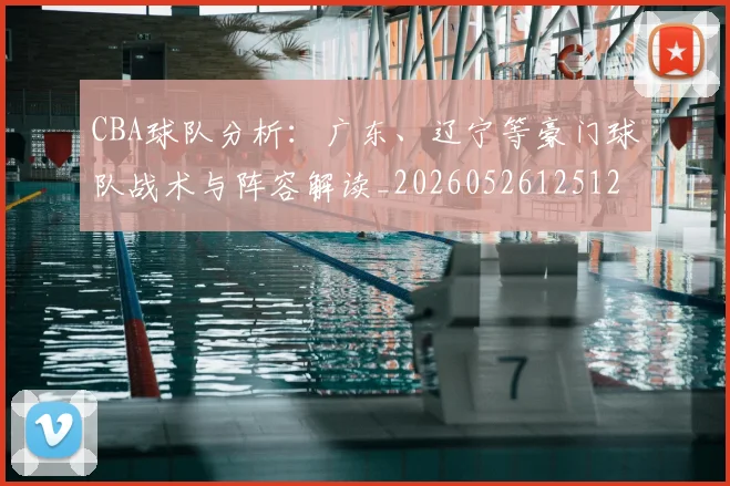 CBA球队分析:广东、辽宁等豪门球队战术与阵容解读_20260526125120