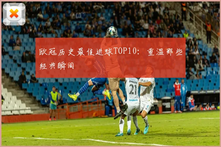 欧冠历史最佳进球TOP10：重温那些经典瞬间
