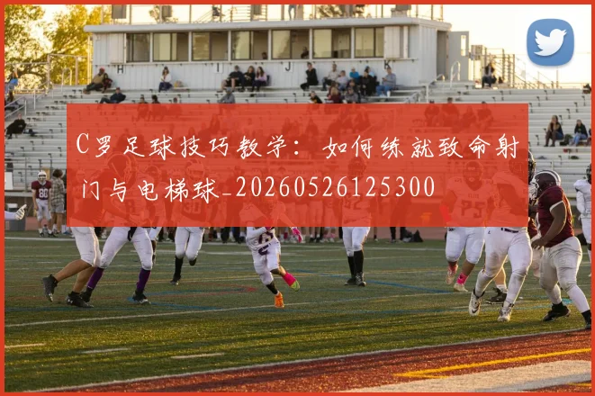 C罗足球技巧教学：如何练就致命射门与电梯球_20260526125300