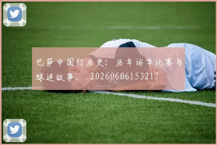 巴萨中国行历史:历年访华比赛与球迷故事。_20260606153217