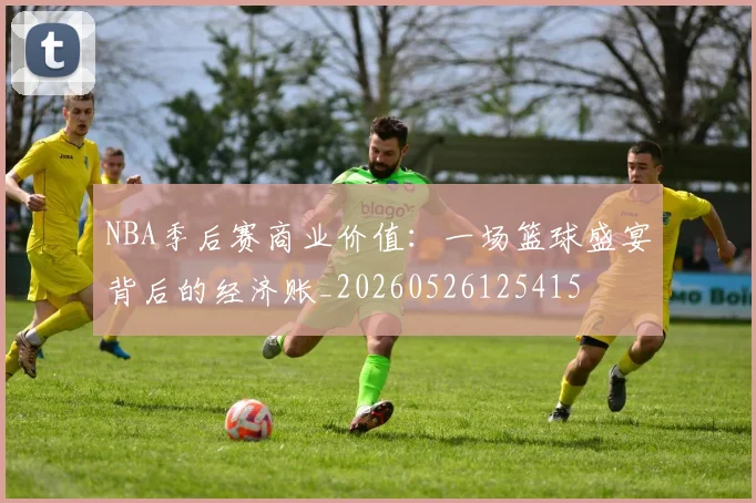 NBA季后赛商业价值:一场篮球盛宴背后的经济账_20260526125415