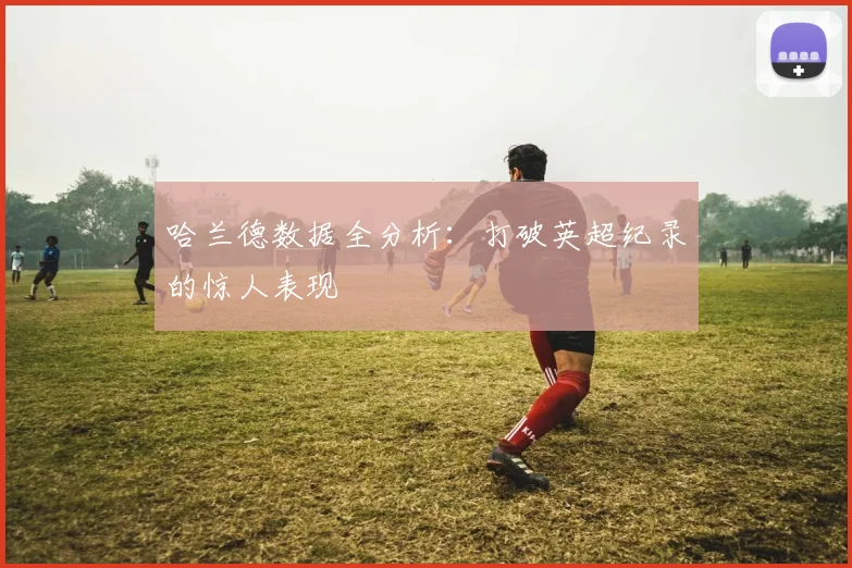 哈兰德数据全分析:打破英超纪录的惊人表现