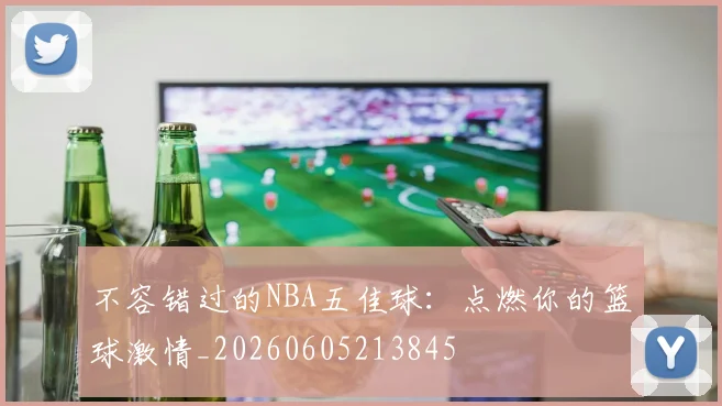 不容错过的NBA五佳球：点燃你的篮球激情_20260605213845